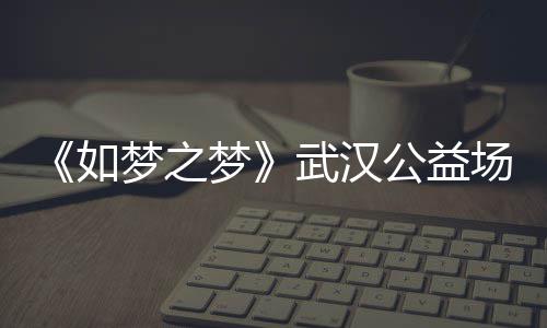 巡演公益华版武汉梦之梦梦之梦场阵1央如容 如时间