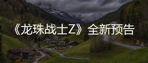 波将新预 新邪念告片公布登场珠战角色全龙士Z