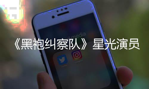表示袍纠星光演黑地方总算整对网友察队员展雷 了示大