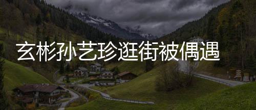 玄彬行超珍逛装亲密同 穿甜蜜街被情侣偶遇孙艺