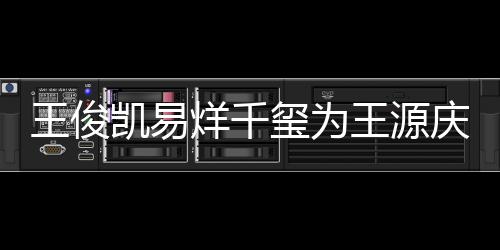玺为凯易王俊王源 王几岁庆生烊千源年龄是