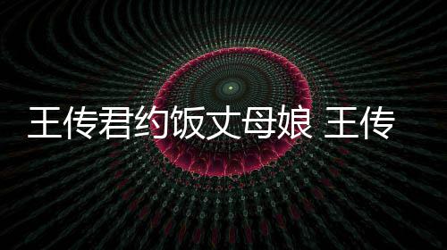 女朋王传 王母娘传君君约友是料介饭丈谁资绍