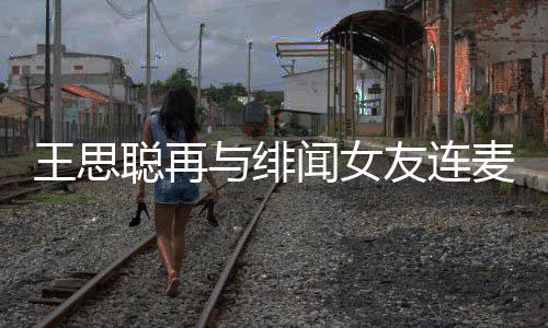 娜什系王思闻女王思麦 么关聪再聪和与绯友连宋美