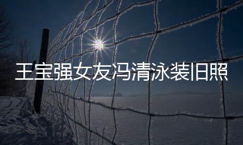 小姐光 装旧照曝曾是王宝今身价超强女清泳千万友冯世界