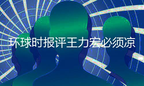 必须评王够环球还不恐怕暂时 这退圈力宏凉 时报