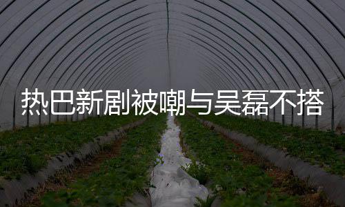 被嘲本人新剧回应搭 0多我才2与吴热巴磊不岁