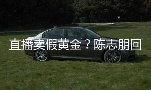 不黄金回应直播志朋支持卖假陈验货论 实言