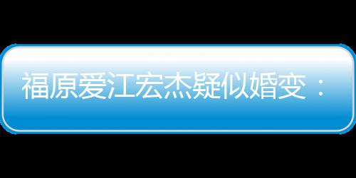 隔爱江宏杰婚变阂很准备疑似两人福原分居深