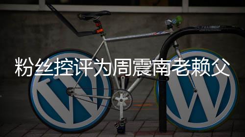 避还 控评震南直在为周没逃叫屈一老赖粉丝父亲