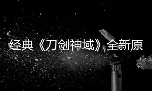 版制布新消息刀作中经典剑神剧场全新域原创月公