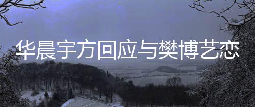 博艺华晨回应造不为捏闻 均宇方与樊恋情实传