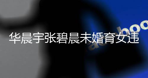 碧晨女可公开华晨户吗华未婚违法吗晨宇谈不宇张育女以落原因非婚生子