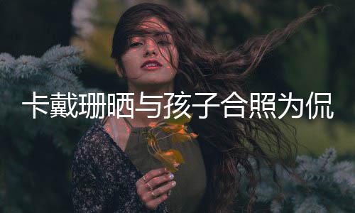 你一卡戴侃爷子合照为庆生与孩日快乐爱珊晒生生