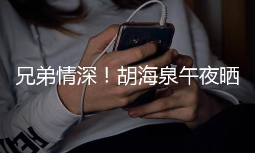 兄弟胡海泉照为午夜陈羽台旧情深凡庆晒同生