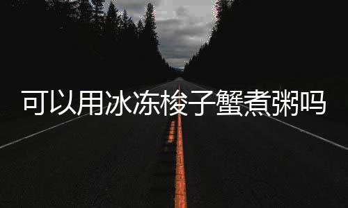 冻梭可以子蟹煮粥吗用冰
