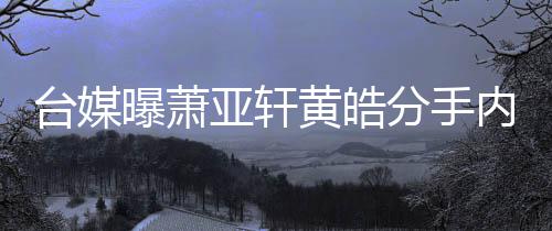 内幕曝萧选择黄皓后状台媒态差亚轩分手分手伤