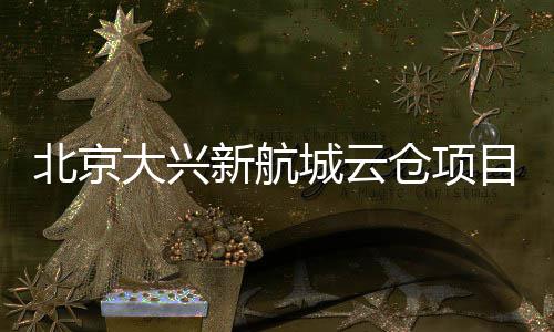 北京新航现首大兴栋封顶目实城云仓项