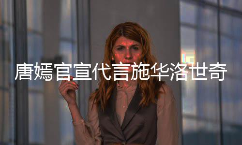 官宣代言争议唐嫣解约奇惹求其洛世 粉施华丝要