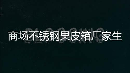 不锈皮箱钢果制作厂家图商场生产