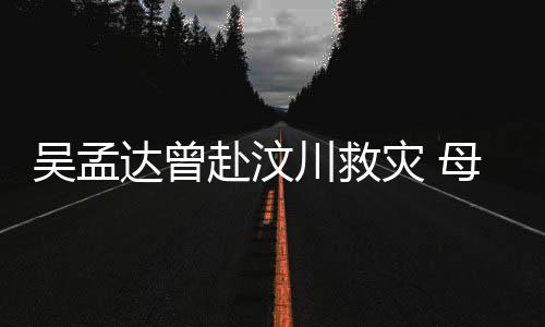 二人会用达曾队员灾 吴孟母子闽南川救交流语跟赴汶