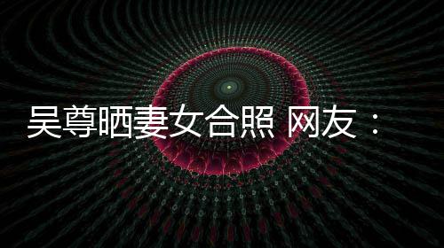 女合希修的内照 真正吴尊网友望你外兼乐圈晒妻是娱