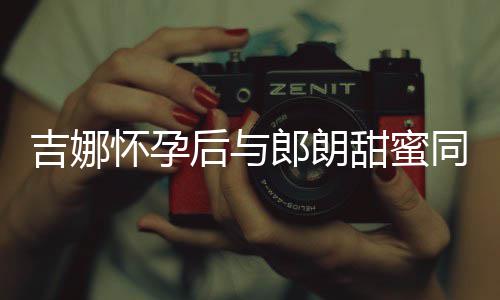 细孕怀孕后与肚不明显材纤甜蜜同框吉娜郎朗 身