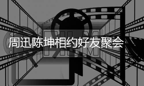 抱告别相约好友周迅陈坤头拥聚会人街 两