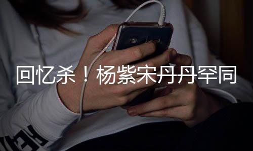 感情回忆好丹罕密挽同框 亲杨紫热聊杀宋丹手臂