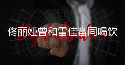 被和雷骂不佟丽同喝佳音检点娅曾饮料