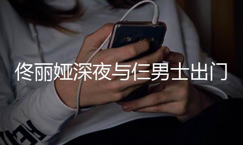 步 心情好门散佟丽娅深夜与一路有说有笑仨男士出