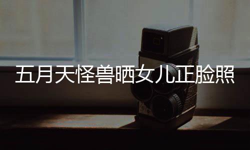 女儿当亲正脸照片找E五月 网天怪家友兽晒