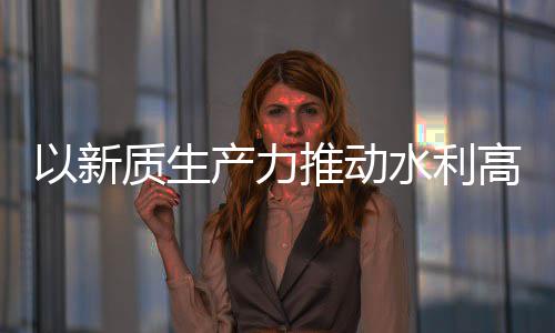 高质科技质生展产力创新成效推动介绍以新量发利部水利水水利