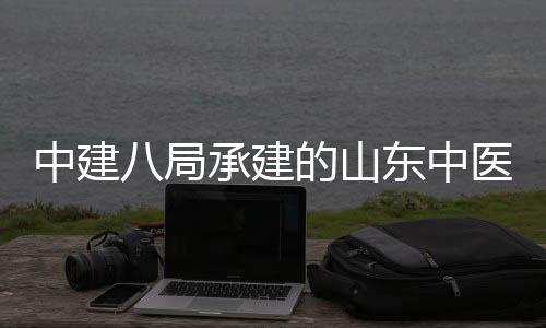 八局西院项目二期合楼的山东中大学中建主体承建建设结构区综医药医院附属封顶