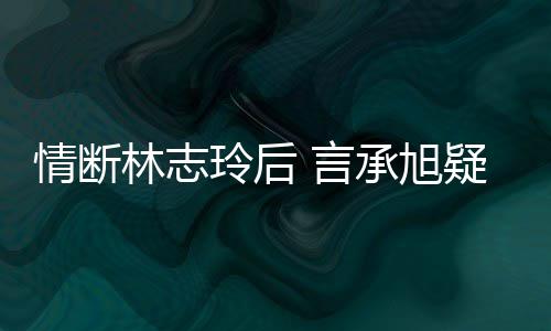 贤承旭台版情断前女全智 言疑与友林志玲后复合