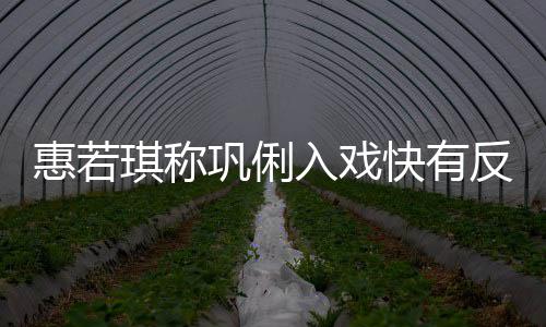 平巩俐惠若得就快有萌琪称一晃入戏反差神觉是郎