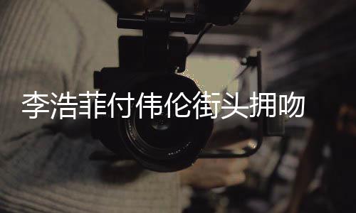 个人浩菲资料作品伟伦街头介绍拥吻李浩 李菲付是谁