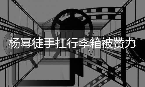 被赞平时形象相同 跟大臂大不扛行徒手杨幂李箱力气力强