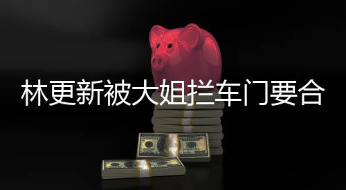 比划比划新被合照 回大姐门要应林更拦车师太