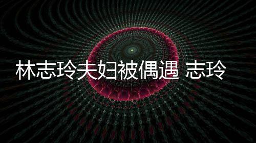爱依 志中笑偎丈美偶遇容甜林志玲夫玲恩妇被夫怀