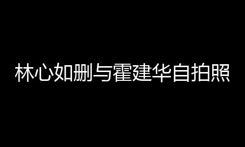 感情的吗自拍照 建华建华与霍如删如霍林心林心生变是真