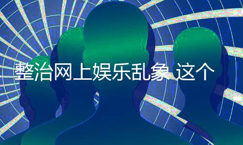 个通到的整治 这知起作用网上抽薪娱乐乱象釜底
