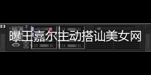 曝王 还搭讪带其店蹦迪主动网红美女嘉尔去夜
