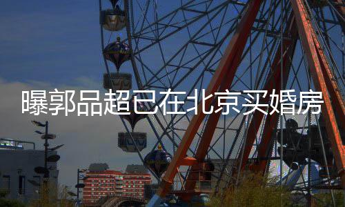 北京女友曝郭品超小1后年买婚已在迎娶房 9岁