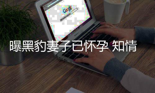 豹妻爆料曝黑怀孕子已 知直想子情人要孩人一两