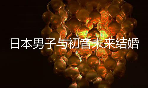 男子构恋婚后织支 成持虚体与初音未日本人群来结立组