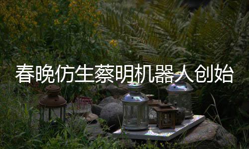 想的自曝我春晚蔡明机器人创仿生粉丝始人是李