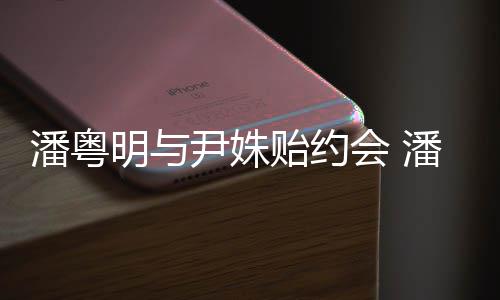 潘粤潘粤会 明与明和么认尹姝贻约尹姝贻怎识的