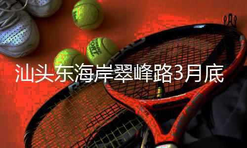 馆岸翠东海底试主场通车接亚青会3月，连峰路汕头