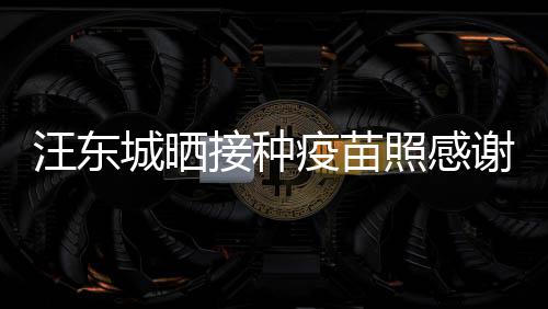 谢祖国更有感安全照感汪东城晒接种疫苗让我