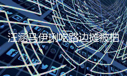拍 在街走边汪涵马伊吃很摊被头边接地气琍吃路边